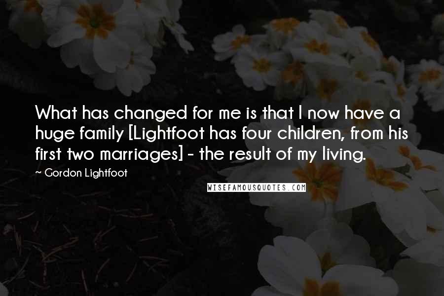 Gordon Lightfoot Quotes: What has changed for me is that I now have a huge family [Lightfoot has four children, from his first two marriages] - the result of my living.