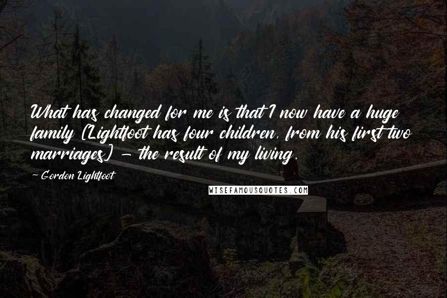 Gordon Lightfoot Quotes: What has changed for me is that I now have a huge family [Lightfoot has four children, from his first two marriages] - the result of my living.