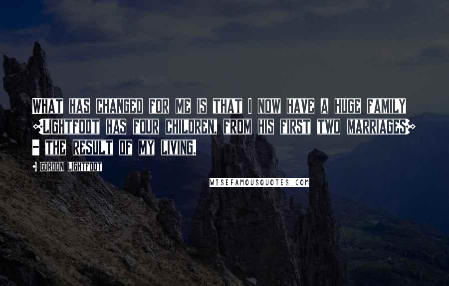 Gordon Lightfoot Quotes: What has changed for me is that I now have a huge family [Lightfoot has four children, from his first two marriages] - the result of my living.