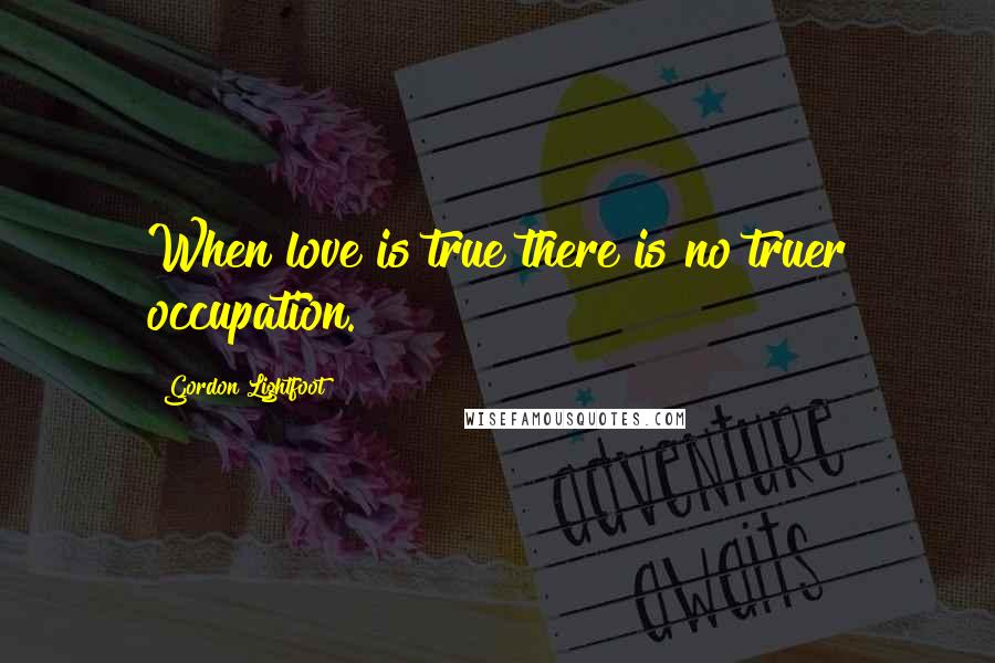 Gordon Lightfoot Quotes: When love is true there is no truer occupation.