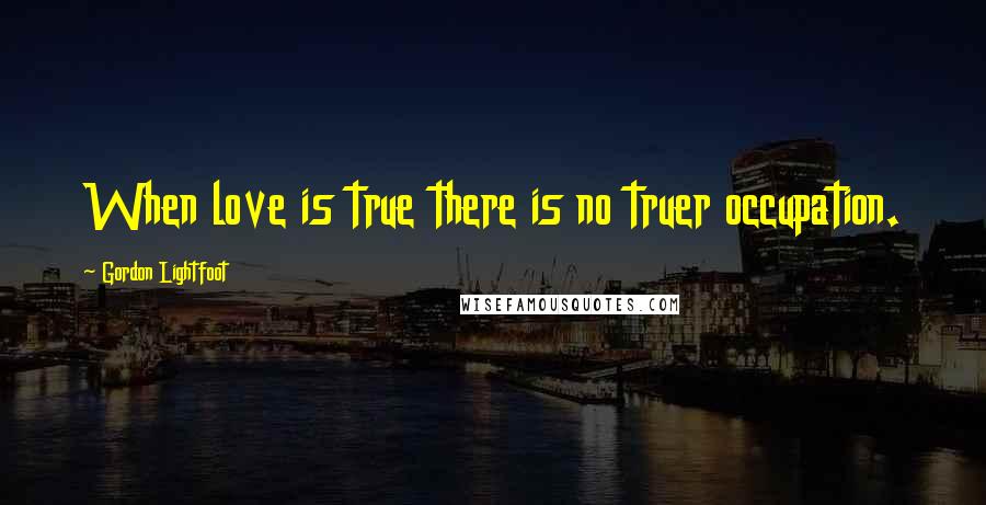 Gordon Lightfoot Quotes: When love is true there is no truer occupation.