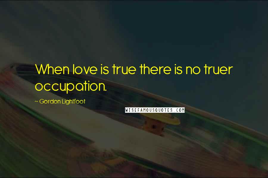 Gordon Lightfoot Quotes: When love is true there is no truer occupation.