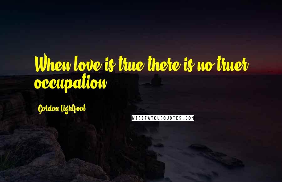 Gordon Lightfoot Quotes: When love is true there is no truer occupation.