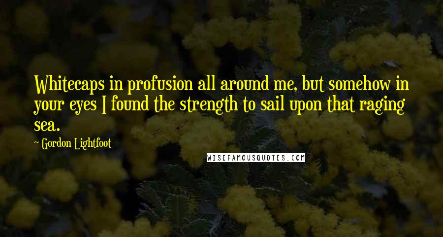 Gordon Lightfoot Quotes: Whitecaps in profusion all around me, but somehow in your eyes I found the strength to sail upon that raging sea.