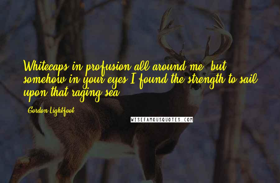 Gordon Lightfoot Quotes: Whitecaps in profusion all around me, but somehow in your eyes I found the strength to sail upon that raging sea.