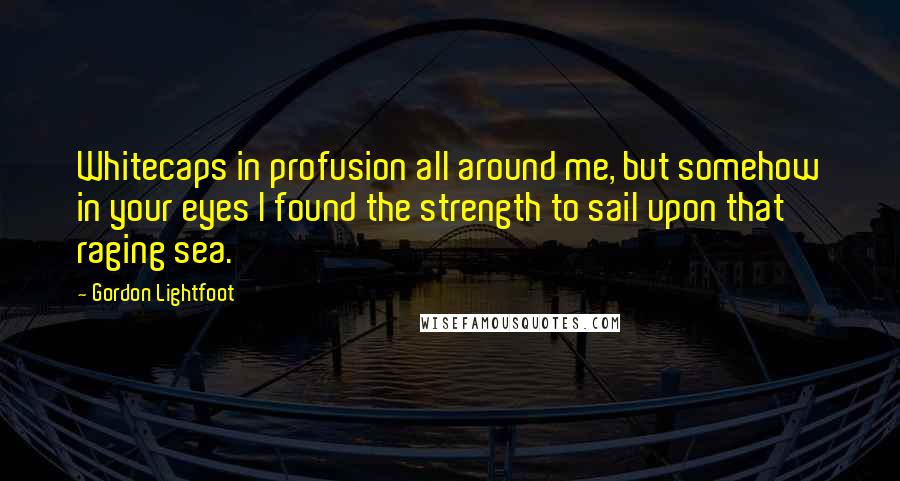 Gordon Lightfoot Quotes: Whitecaps in profusion all around me, but somehow in your eyes I found the strength to sail upon that raging sea.