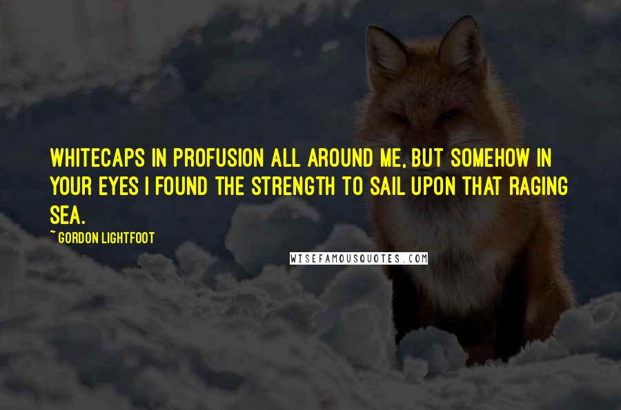 Gordon Lightfoot Quotes: Whitecaps in profusion all around me, but somehow in your eyes I found the strength to sail upon that raging sea.