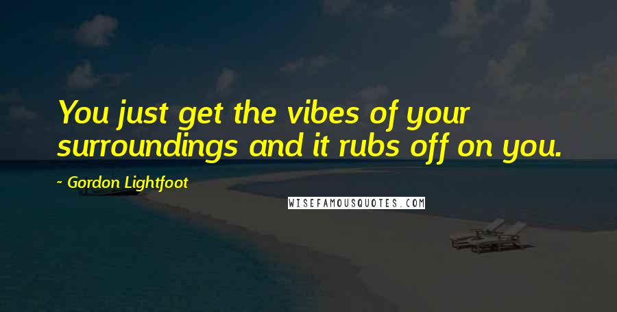 Gordon Lightfoot Quotes: You just get the vibes of your surroundings and it rubs off on you.