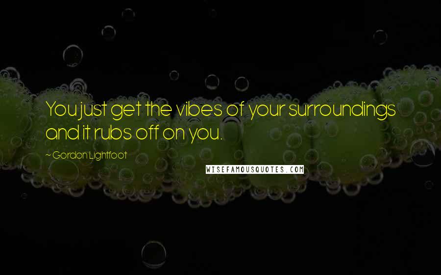 Gordon Lightfoot Quotes: You just get the vibes of your surroundings and it rubs off on you.