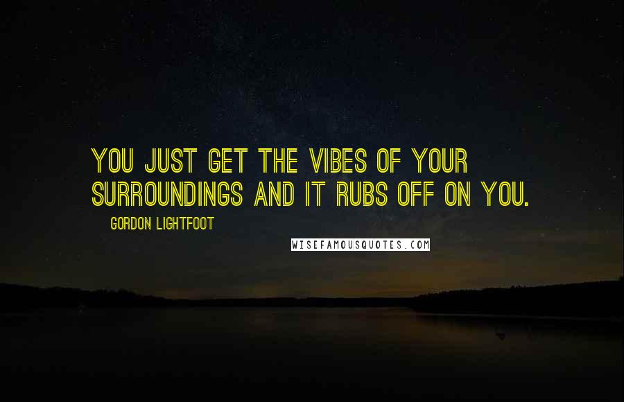 Gordon Lightfoot Quotes: You just get the vibes of your surroundings and it rubs off on you.