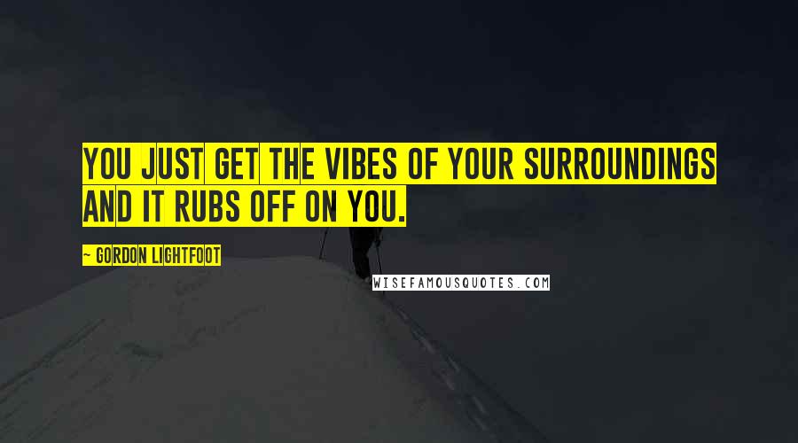 Gordon Lightfoot Quotes: You just get the vibes of your surroundings and it rubs off on you.