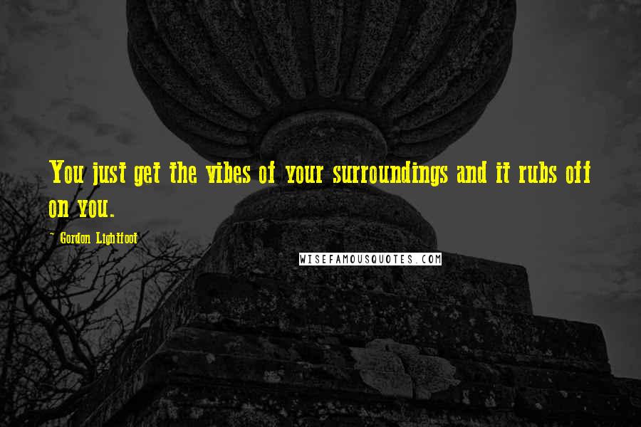 Gordon Lightfoot Quotes: You just get the vibes of your surroundings and it rubs off on you.
