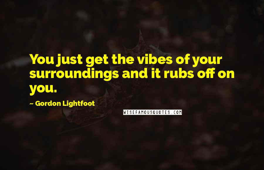 Gordon Lightfoot Quotes: You just get the vibes of your surroundings and it rubs off on you.