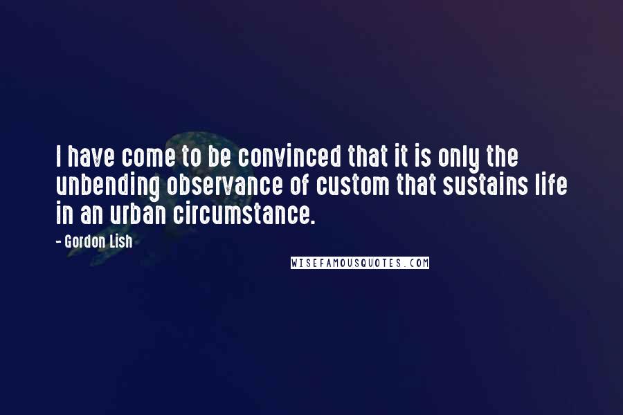 Gordon Lish Quotes: I have come to be convinced that it is only the unbending observance of custom that sustains life in an urban circumstance.