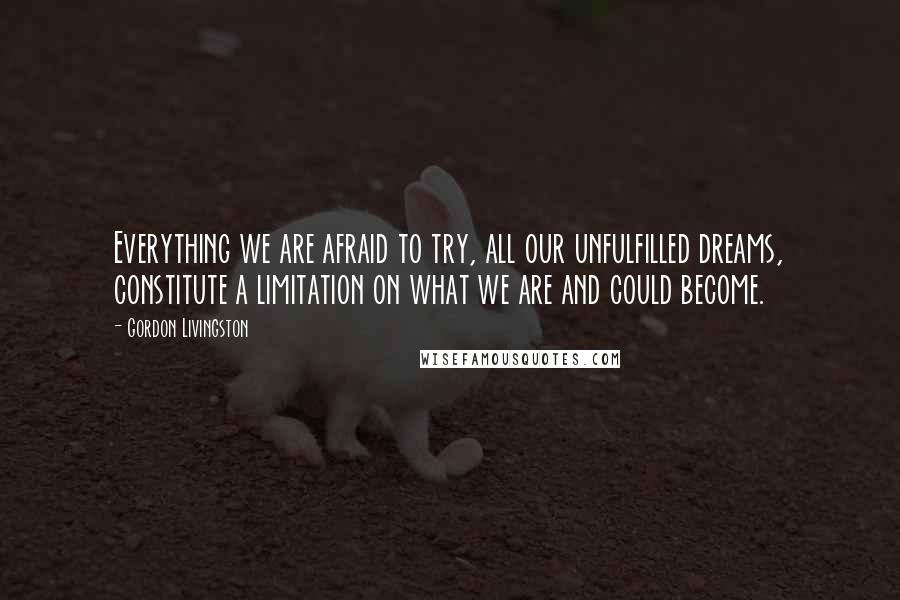 Gordon Livingston Quotes: Everything we are afraid to try, all our unfulfilled dreams, constitute a limitation on what we are and could become.