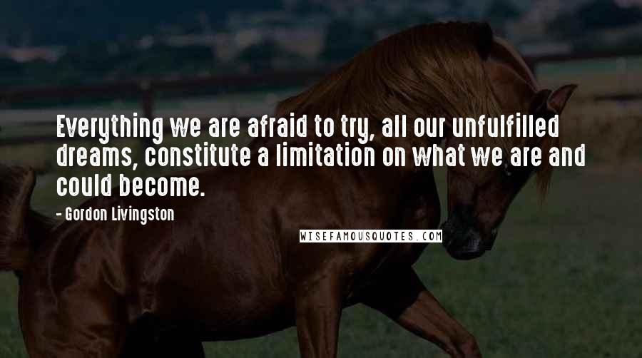 Gordon Livingston Quotes: Everything we are afraid to try, all our unfulfilled dreams, constitute a limitation on what we are and could become.