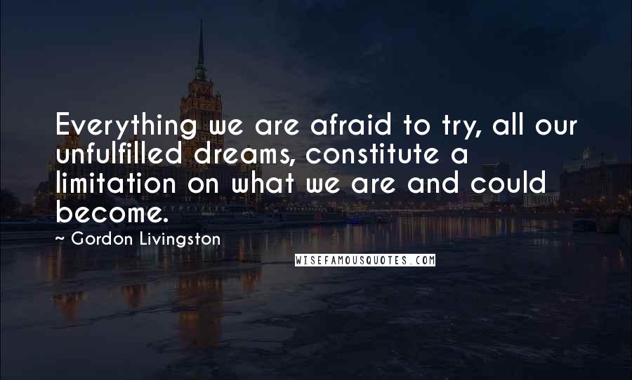 Gordon Livingston Quotes: Everything we are afraid to try, all our unfulfilled dreams, constitute a limitation on what we are and could become.