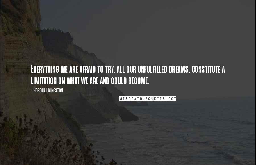 Gordon Livingston Quotes: Everything we are afraid to try, all our unfulfilled dreams, constitute a limitation on what we are and could become.