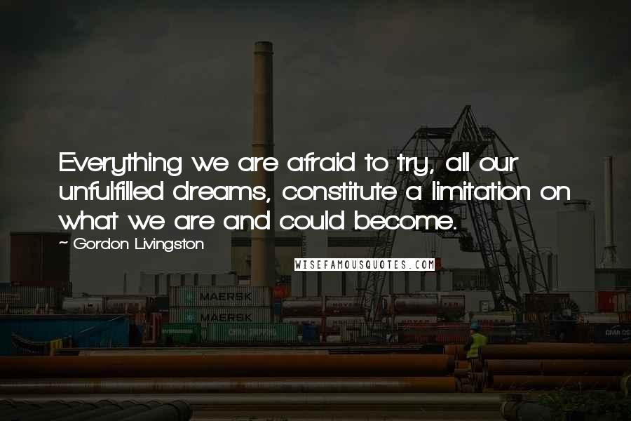 Gordon Livingston Quotes: Everything we are afraid to try, all our unfulfilled dreams, constitute a limitation on what we are and could become.