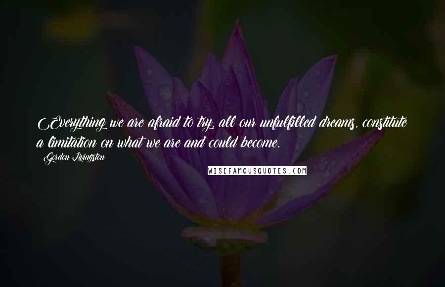 Gordon Livingston Quotes: Everything we are afraid to try, all our unfulfilled dreams, constitute a limitation on what we are and could become.