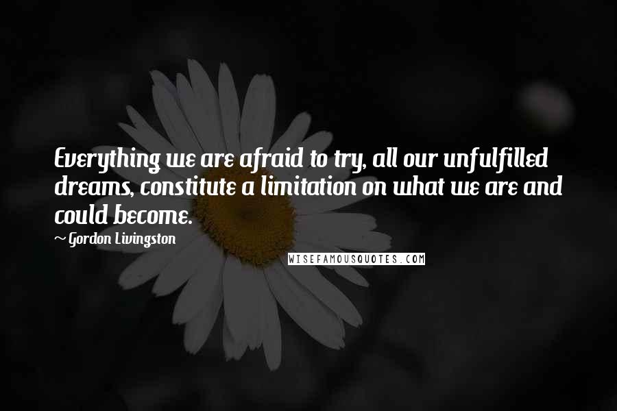 Gordon Livingston Quotes: Everything we are afraid to try, all our unfulfilled dreams, constitute a limitation on what we are and could become.