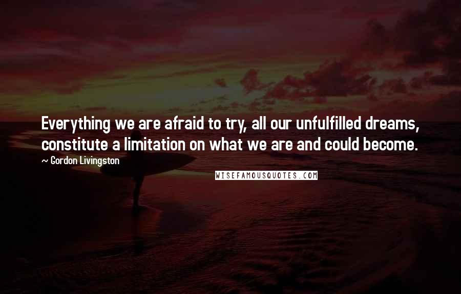 Gordon Livingston Quotes: Everything we are afraid to try, all our unfulfilled dreams, constitute a limitation on what we are and could become.