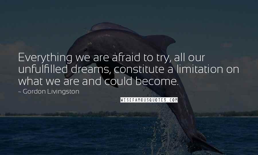 Gordon Livingston Quotes: Everything we are afraid to try, all our unfulfilled dreams, constitute a limitation on what we are and could become.