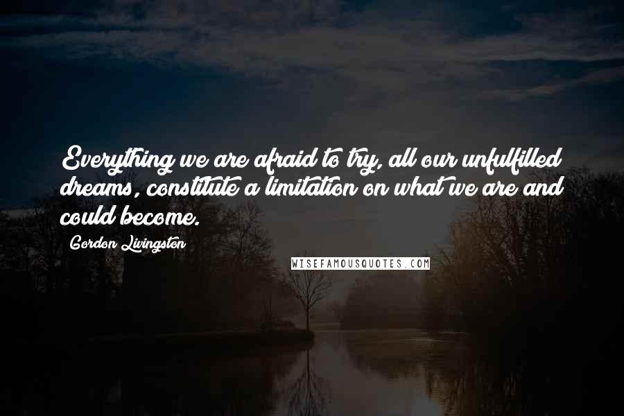 Gordon Livingston Quotes: Everything we are afraid to try, all our unfulfilled dreams, constitute a limitation on what we are and could become.