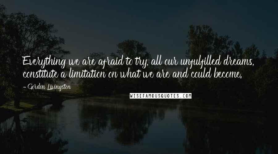 Gordon Livingston Quotes: Everything we are afraid to try, all our unfulfilled dreams, constitute a limitation on what we are and could become.