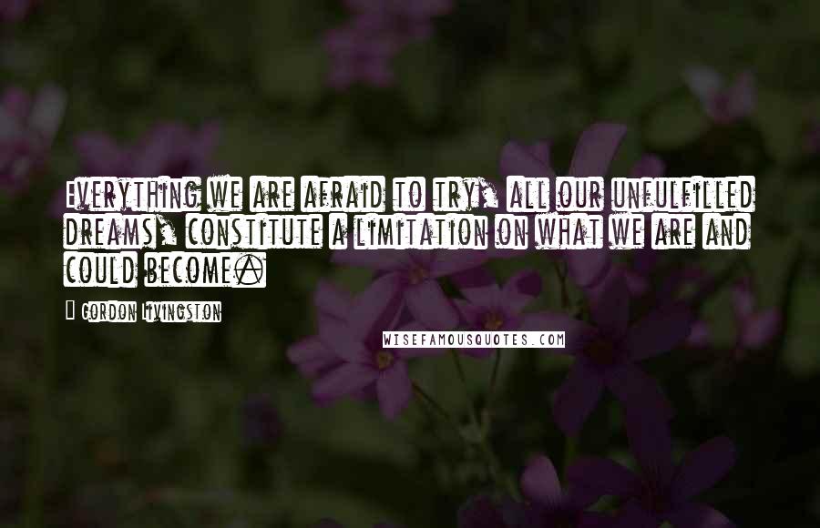 Gordon Livingston Quotes: Everything we are afraid to try, all our unfulfilled dreams, constitute a limitation on what we are and could become.