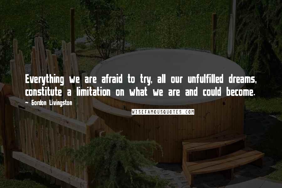 Gordon Livingston Quotes: Everything we are afraid to try, all our unfulfilled dreams, constitute a limitation on what we are and could become.