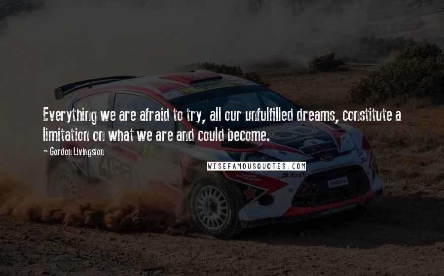 Gordon Livingston Quotes: Everything we are afraid to try, all our unfulfilled dreams, constitute a limitation on what we are and could become.