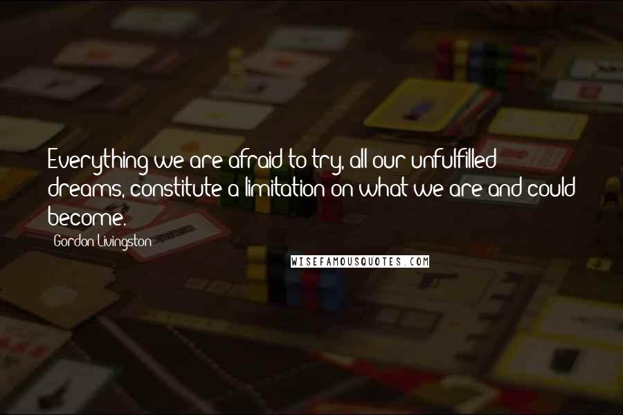 Gordon Livingston Quotes: Everything we are afraid to try, all our unfulfilled dreams, constitute a limitation on what we are and could become.