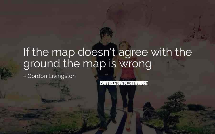 Gordon Livingston Quotes: If the map doesn't agree with the ground the map is wrong