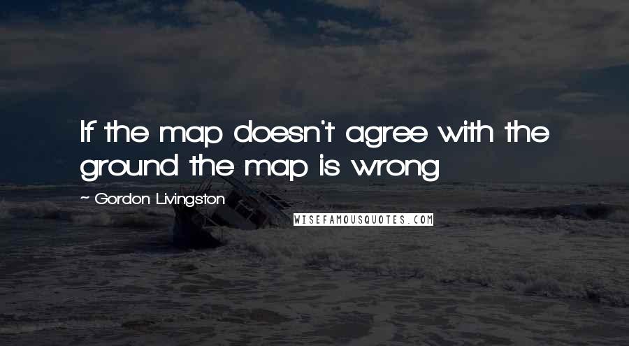 Gordon Livingston Quotes: If the map doesn't agree with the ground the map is wrong