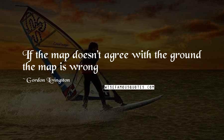 Gordon Livingston Quotes: If the map doesn't agree with the ground the map is wrong