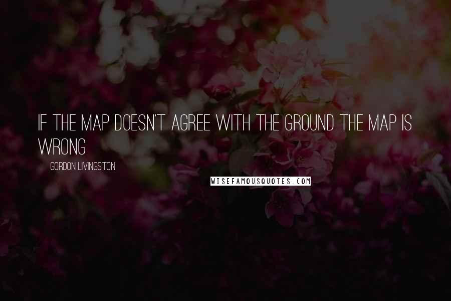 Gordon Livingston Quotes: If the map doesn't agree with the ground the map is wrong