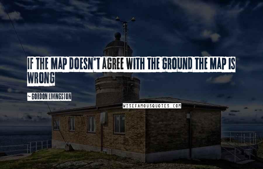 Gordon Livingston Quotes: If the map doesn't agree with the ground the map is wrong