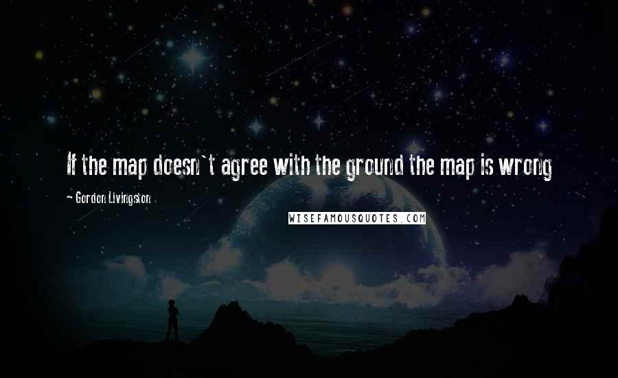 Gordon Livingston Quotes: If the map doesn't agree with the ground the map is wrong