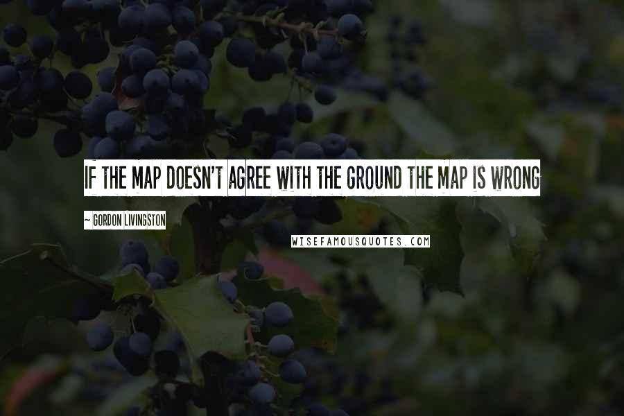 Gordon Livingston Quotes: If the map doesn't agree with the ground the map is wrong