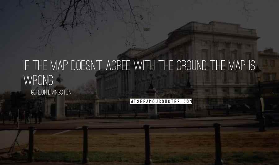 Gordon Livingston Quotes: If the map doesn't agree with the ground the map is wrong