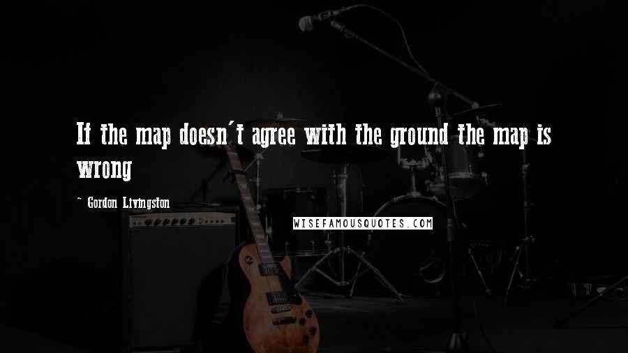 Gordon Livingston Quotes: If the map doesn't agree with the ground the map is wrong