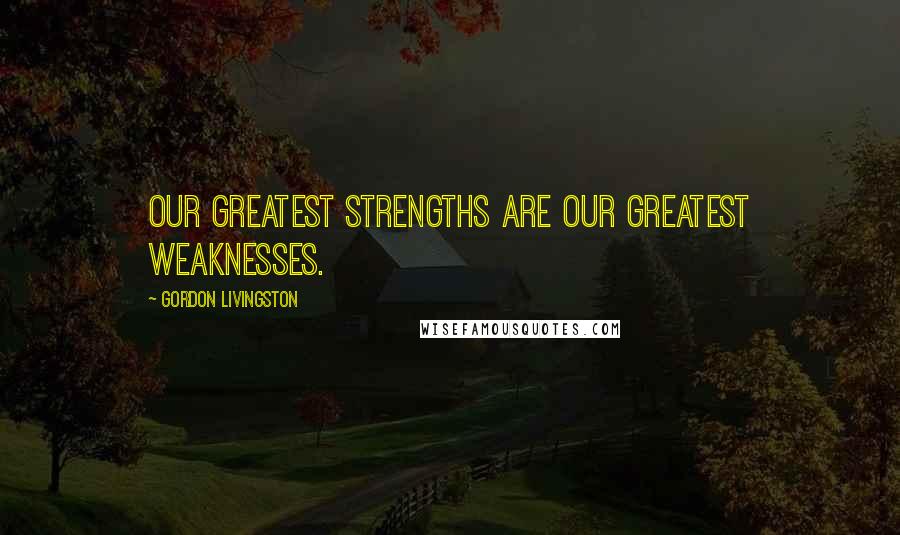 Gordon Livingston Quotes: Our greatest strengths are our greatest weaknesses.