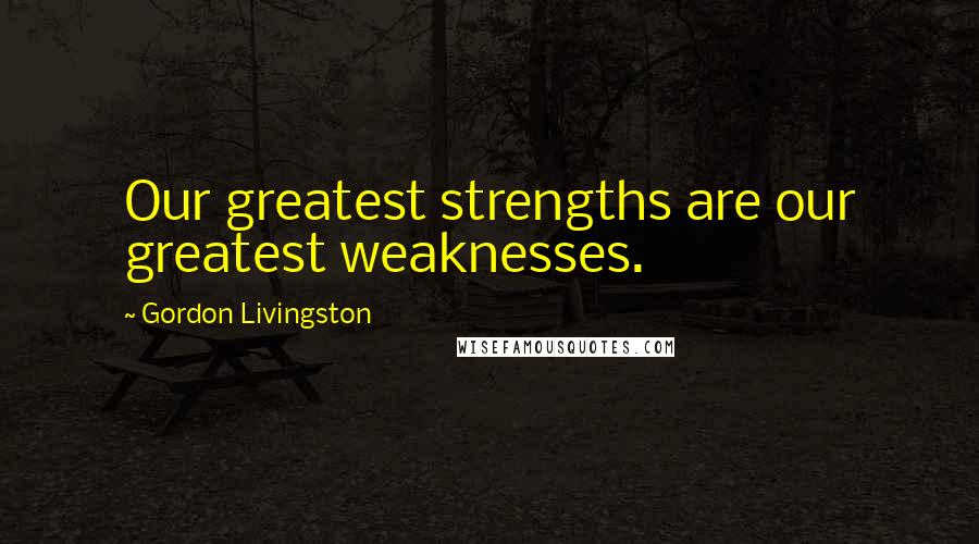 Gordon Livingston Quotes: Our greatest strengths are our greatest weaknesses.