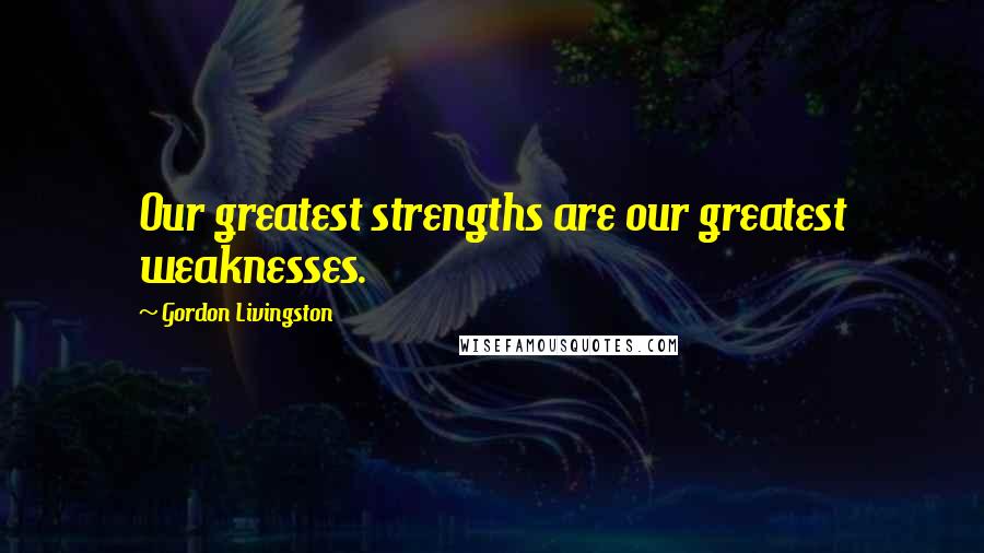 Gordon Livingston Quotes: Our greatest strengths are our greatest weaknesses.