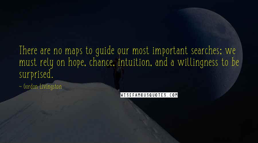 Gordon Livingston Quotes: There are no maps to guide our most important searches; we must rely on hope, chance, intuition, and a willingness to be surprised.