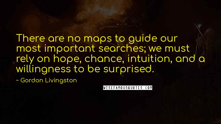 Gordon Livingston Quotes: There are no maps to guide our most important searches; we must rely on hope, chance, intuition, and a willingness to be surprised.