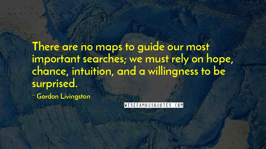 Gordon Livingston Quotes: There are no maps to guide our most important searches; we must rely on hope, chance, intuition, and a willingness to be surprised.