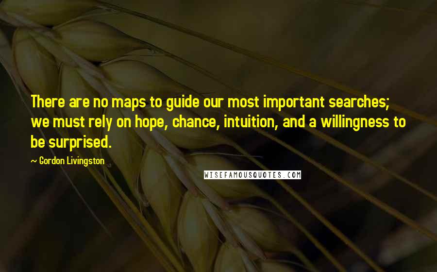 Gordon Livingston Quotes: There are no maps to guide our most important searches; we must rely on hope, chance, intuition, and a willingness to be surprised.