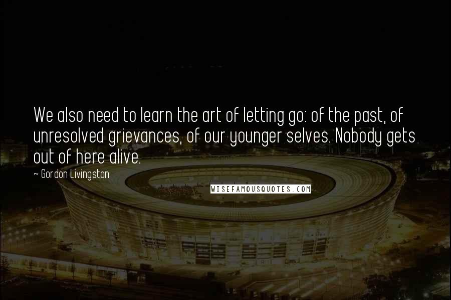 Gordon Livingston Quotes: We also need to learn the art of letting go: of the past, of unresolved grievances, of our younger selves. Nobody gets out of here alive.